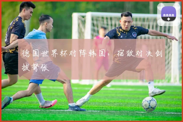 德国世界杯对阵韩国，宿敌对决剑拔弩张