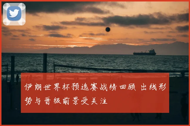 伊朗世界杯预选赛战绩回顾 出线形势与晋级前景受关注