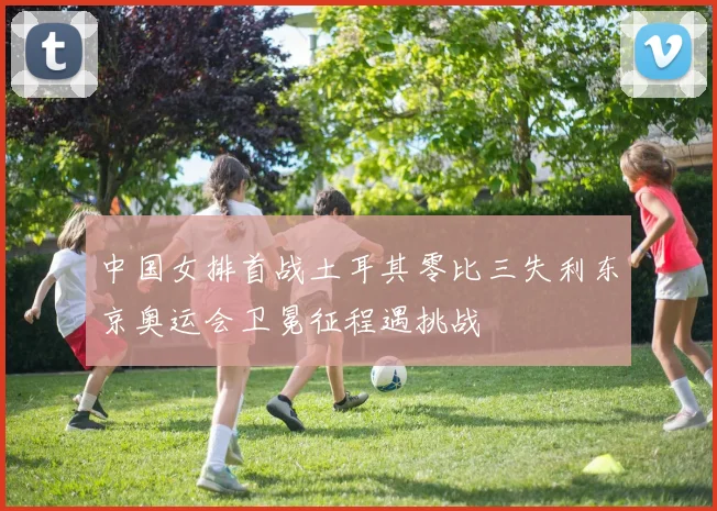 中国女排首战土耳其零比三失利东京奥运会卫冕征程遇挑战