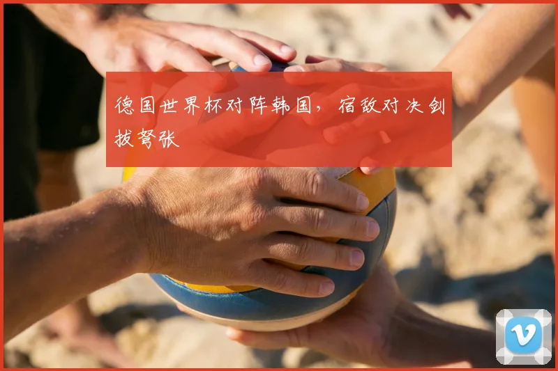 德国世界杯对阵韩国，宿敌对决剑拔弩张