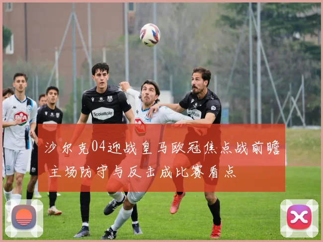 沙尔克04迎战皇马欧冠焦点战前瞻 主场防守与反击成比赛看点