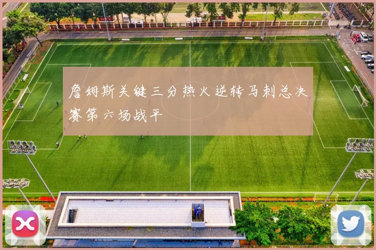 詹姆斯关键三分热火逆转马刺总决赛第六场战平