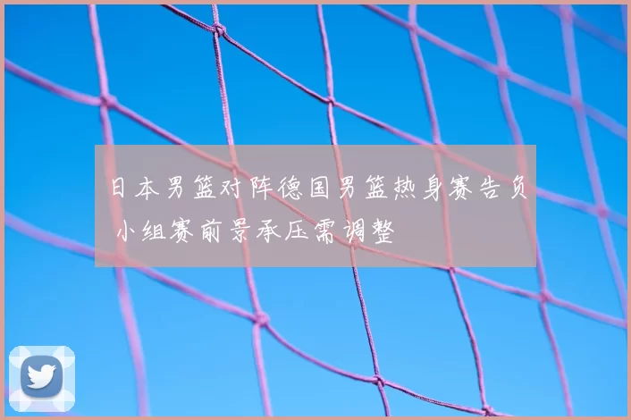 日本男篮对阵德国男篮热身赛告负 小组赛前景承压需调整