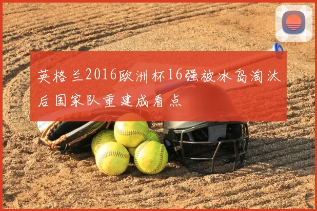 英格兰2016欧洲杯16强被冰岛淘汰后国家队重建成看点