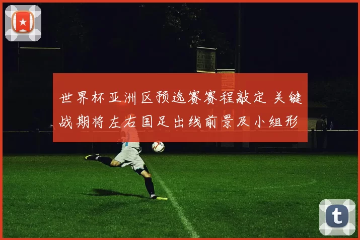 世界杯亚洲区预选赛赛程敲定 关键战期将左右国足出线前景及小组形势