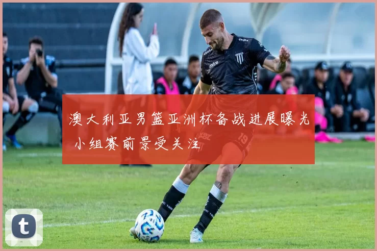 澳大利亚男篮亚洲杯备战进展曝光 小组赛前景受关注