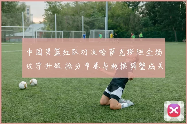 中国男篮红队对决哈萨克斯坦全场攻守升级 抢分节奏与轮换调整成关键看点