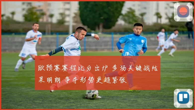 欧预赛赛程比分出炉 多场关键战结果明朗 争夺形势更趋紧张