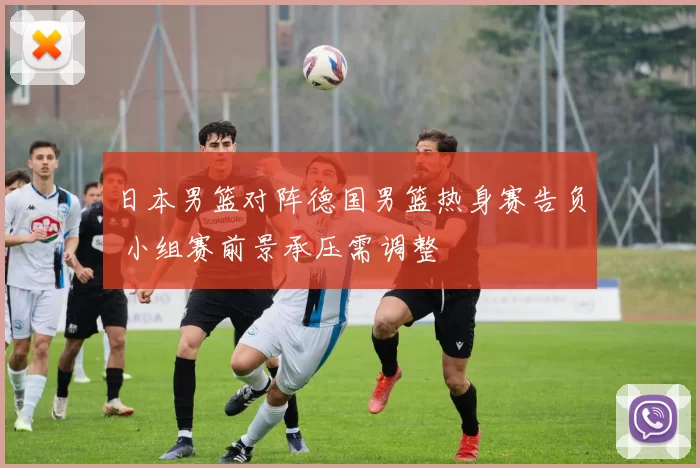 日本男篮对阵德国男篮热身赛告负 小组赛前景承压需调整