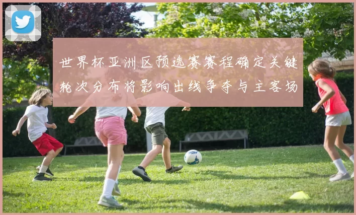 世界杯亚洲区预选赛赛程确定关键轮次分布将影响出线争夺与主客场考验