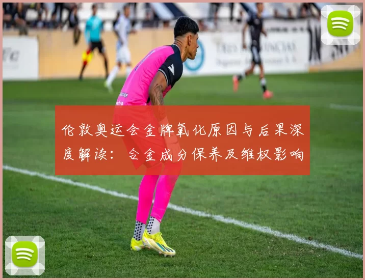 伦敦奥运会金牌氧化原因与后果深度解读：合金成分保养及维权影响