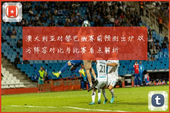 澳大利亚对黎巴嫩赛前预测出炉 双方阵容对比与比赛看点解析