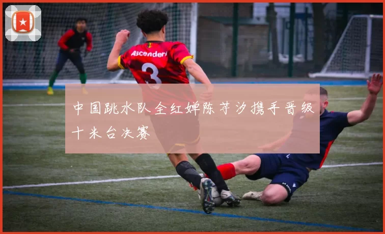中国跳水队全红婵陈芋汐携手晋级十米台决赛