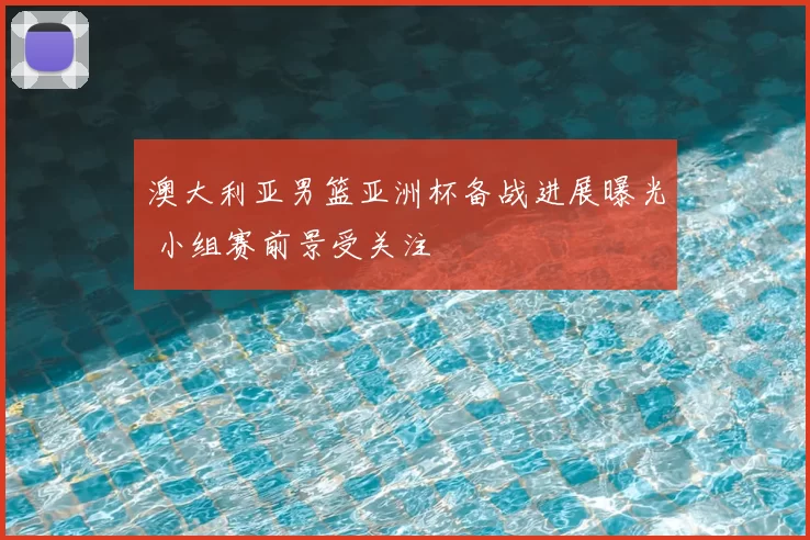 澳大利亚男篮亚洲杯备战进展曝光 小组赛前景受关注