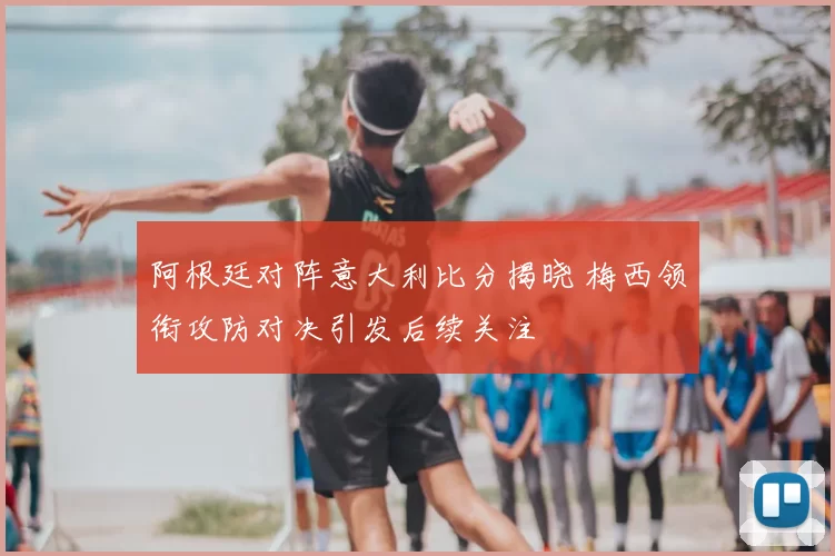 阿根廷对阵意大利比分揭晓 梅西领衔攻防对决引发后续关注