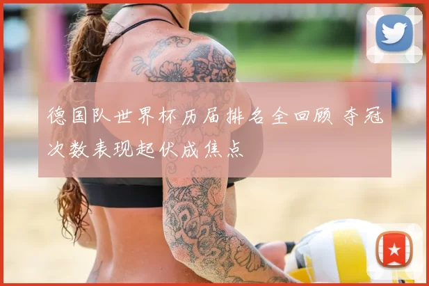 德国队世界杯历届排名全回顾 夺冠次数表现起伏成焦点