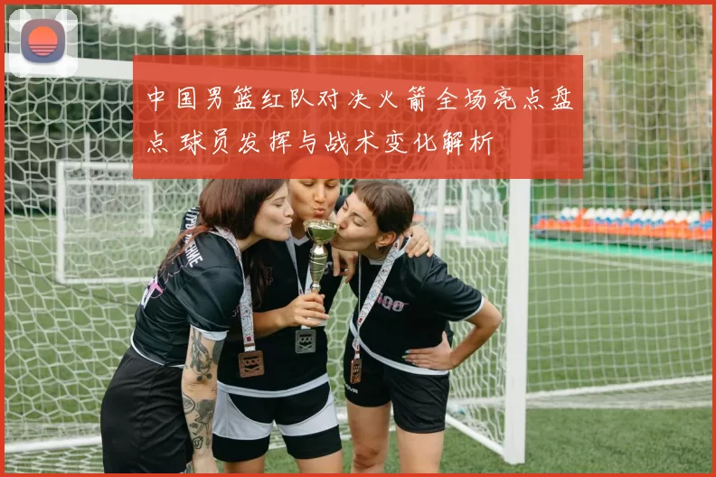中国男篮红队对决火箭全场亮点盘点 球员发挥与战术变化解析