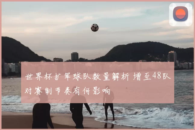 世界杯扩军球队数量解析 增至48队对赛制节奏有何影响