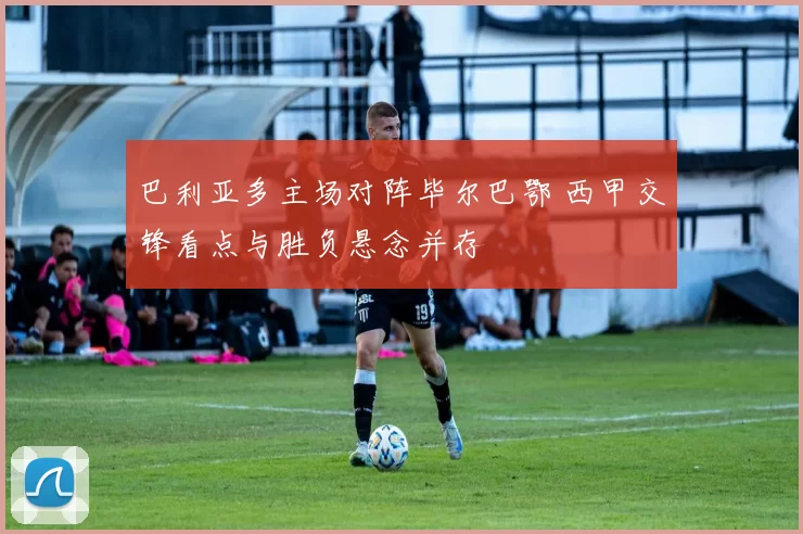 巴利亚多主场对阵毕尔巴鄂 西甲交锋看点与胜负悬念并存