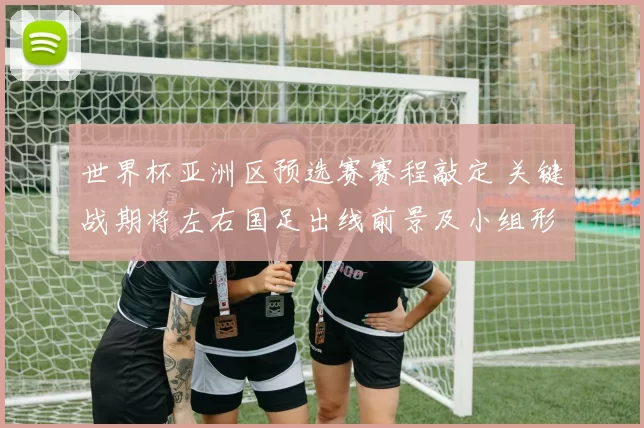 世界杯亚洲区预选赛赛程敲定 关键战期将左右国足出线前景及小组形势
