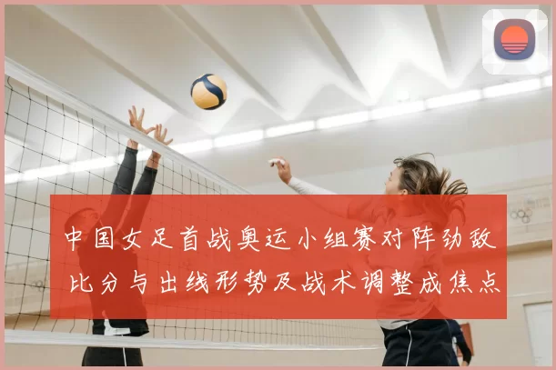 中国女足首战奥运小组赛对阵劲敌 比分与出线形势及战术调整成焦点