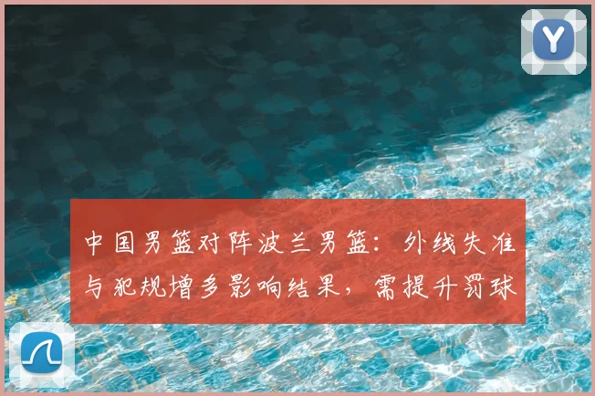 中国男篮对阵波兰男篮：外线失准与犯规增多影响结果，需提升罚球稳定性