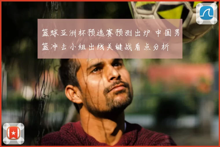 篮球亚洲杯预选赛预测出炉 中国男篮冲击小组出线关键战看点分析