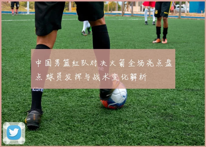 中国男篮红队对决火箭全场亮点盘点 球员发挥与战术变化解析