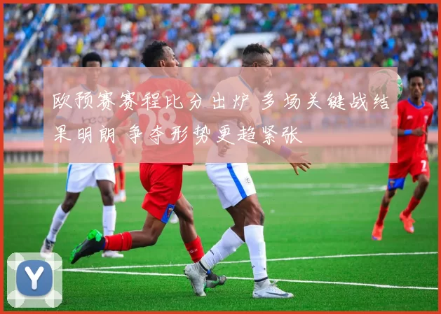 欧预赛赛程比分出炉 多场关键战结果明朗 争夺形势更趋紧张
