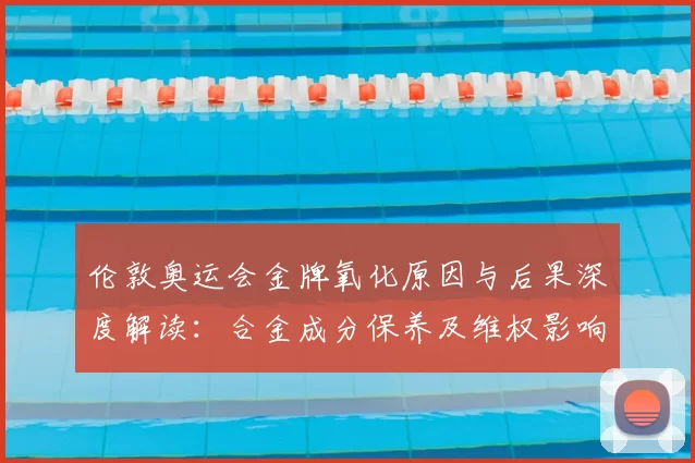 伦敦奥运会金牌氧化原因与后果深度解读：合金成分保养及维权影响