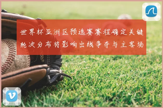 世界杯亚洲区预选赛赛程确定关键轮次分布将影响出线争夺与主客场考验