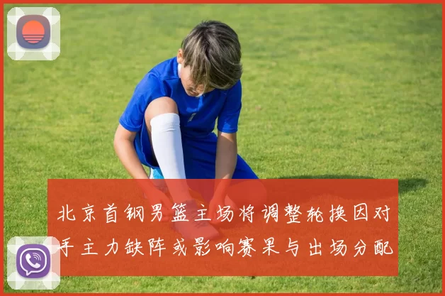 北京首钢男篮主场将调整轮换因对手主力缺阵或影响赛果与出场分配