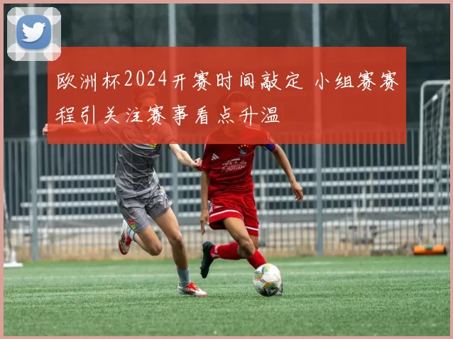 欧洲杯2024开赛时间敲定 小组赛赛程引关注赛事看点升温