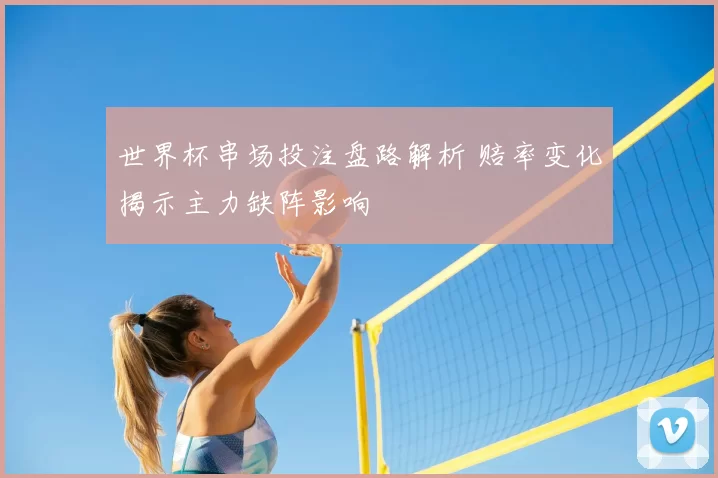 世界杯串场投注盘路解析 赔率变化揭示主力缺阵影响