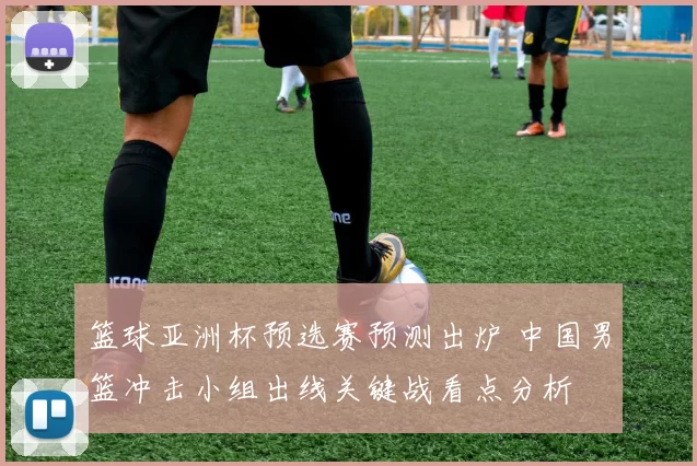 篮球亚洲杯预选赛预测出炉 中国男篮冲击小组出线关键战看点分析