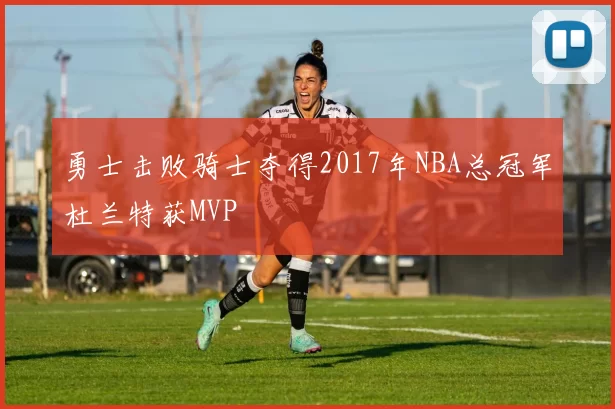 勇士击败骑士夺得2017年NBA总冠军杜兰特获MVP