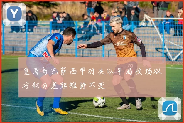 皇马与巴萨西甲对决以平局收场双方积分差距维持不变