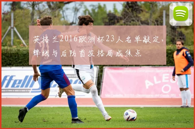 英格兰2016欧洲杯23人名单敲定，锋线与后防首发格局成焦点