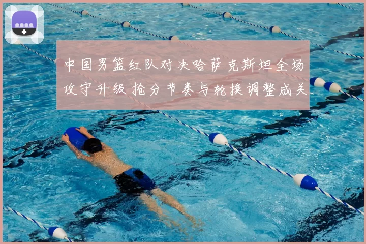 中国男篮红队对决哈萨克斯坦全场攻守升级 抢分节奏与轮换调整成关键看点