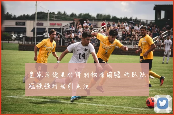 皇家马德里对阵利物浦前瞻 两队欧冠强强对话引关注