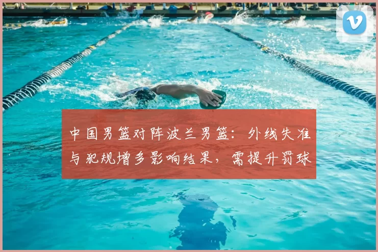 中国男篮对阵波兰男篮：外线失准与犯规增多影响结果，需提升罚球稳定性