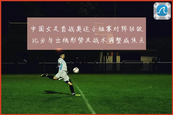 中国女足首战奥运小组赛对阵劲敌 比分与出线形势及战术调整成焦点